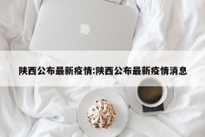陕西公布最新疫情:陕西公布最新疫情消息