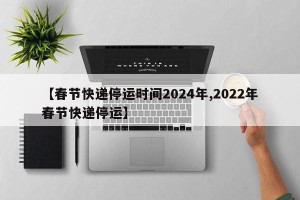 【春节快递停运时间2024年,2022年春节快递停运】