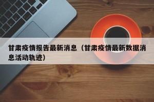 甘肃疫情报告最新消息（甘肃疫情最新数据消息活动轨迹）