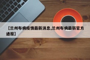 【兰州布病疫情最新消息,兰州布病最新官方通报】