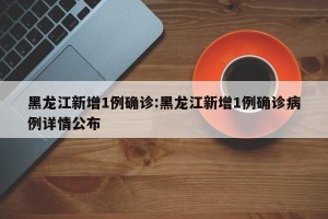 黑龙江新增1例确诊:黑龙江新增1例确诊病例详情公布