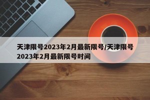 天津限号2023年2月最新限号/天津限号2023年2月最新限号时间