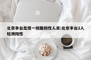 北京丰台出现一核酸阳性人员:北京丰台2人检测阳性