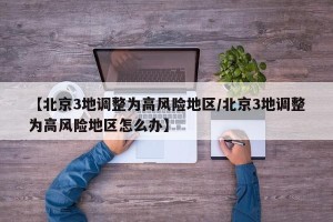 【北京3地调整为高风险地区/北京3地调整为高风险地区怎么办】