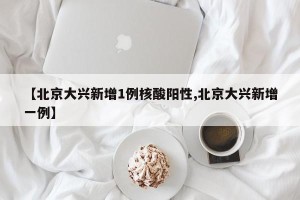 【北京大兴新增1例核酸阳性,北京大兴新增一例】