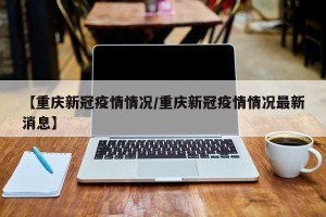 【重庆新冠疫情情况/重庆新冠疫情情况最新消息】