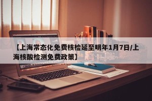 【上海常态化免费核检延至明年1月7日/上海核酸检测免费政策】