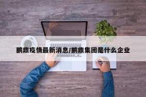 鹏鼎疫情最新消息/鹏鼎集团是什么企业