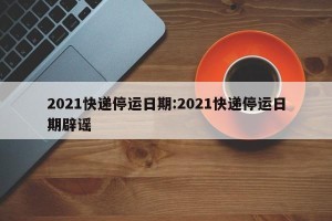 2021快递停运日期:2021快递停运日期辟谣