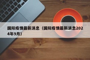 国际疫情最新消息（国际疫情最新消息2024年9月）