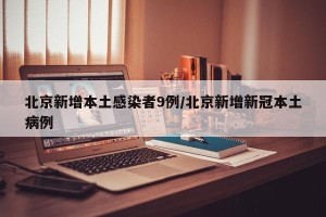 北京新增本土感染者9例/北京新增新冠本土病例