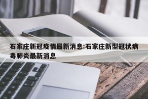 石家庄新冠疫情最新消息:石家庄新型冠状病毒肺炎最新消息