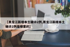 【黑龙江新增本土确诊2例,黑龙江新增本土确诊2例是哪里的】