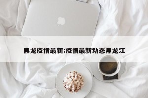 黑龙疫情最新:疫情最新动态黑龙江