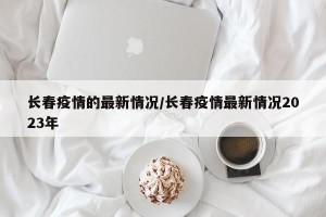 长春疫情的最新情况/长春疫情最新情况2023年