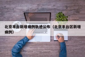 北京丰台新增病例轨迹公布（北京丰台区新增病例）