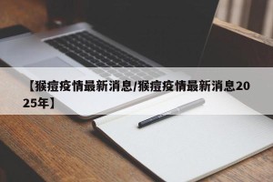【猴痘疫情最新消息/猴痘疫情最新消息2025年】