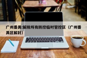 广州番禺:解除所有防控临时管控区（广州番禺区解封）