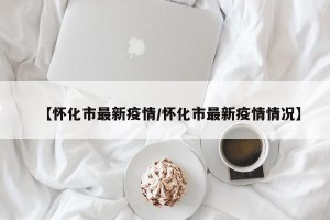 【怀化市最新疫情/怀化市最新疫情情况】