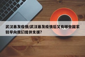 武汉暴发疫情/武汉暴发疫情后又有哪些国家较早向我们提供支援?