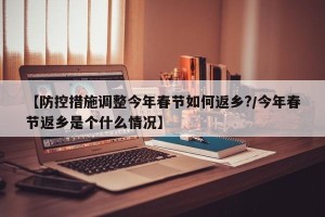 【防控措施调整今年春节如何返乡?/今年春节返乡是个什么情况】