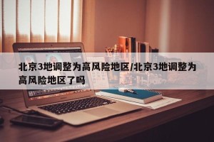 北京3地调整为高风险地区/北京3地调整为高风险地区了吗