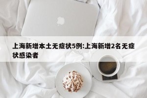 上海新增本土无症状5例:上海新增2名无症状感染者