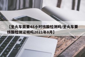 【坐火车需要48小时核酸检测吗/坐火车要核酸检测证明吗2021年8月】