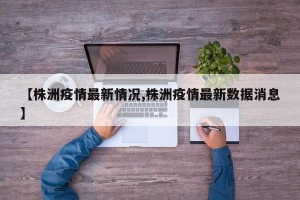 【株洲疫情最新情况,株洲疫情最新数据消息】