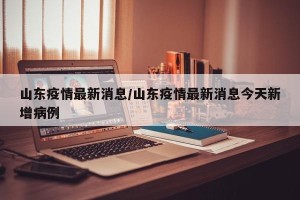 山东疫情最新消息/山东疫情最新消息今天新增病例