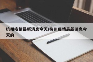 杭州疫情最新消息今天/杭州疫情最新消息今天的