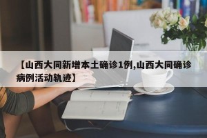【山西大同新增本土确诊1例,山西大同确诊病例活动轨迹】