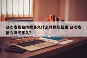这次疫情会持续多久什么时候能结束:这次疫情会持续多久?