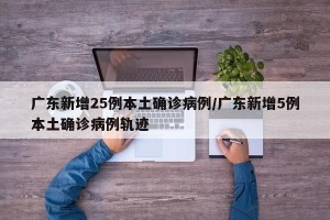 广东新增25例本土确诊病例/广东新增5例本土确诊病例轨迹