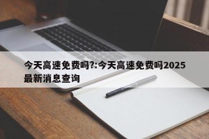 今天高速免费吗?:今天高速免费吗2025最新消息查询