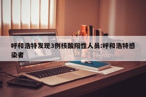 呼和浩特发现3例核酸阳性人员:呼和浩特感染者