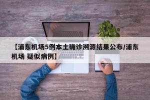 【浦东机场5例本土确诊溯源结果公布/浦东机场 疑似病例】