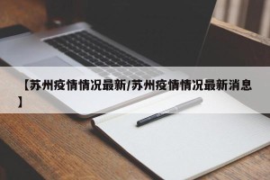 【苏州疫情情况最新/苏州疫情情况最新消息】