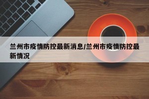 兰州市疫情防控最新消息/兰州市疫情防控最新情况