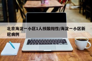 北京海淀一小区1人核酸阳性/海淀一小区新冠病例