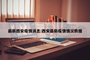 最新西安疫情消息:西安最新疫情情况数据