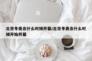 北京冬奥会什么时候开幕/北京冬奥会什么时候开始开幕