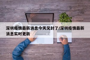 深圳疫情最新消息今天又封了/深圳疫情最新消息实时更新