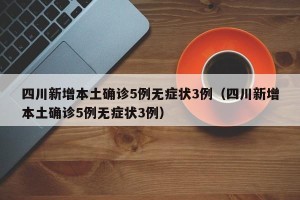 四川新增本土确诊5例无症状3例（四川新增本土确诊5例无症状3例）