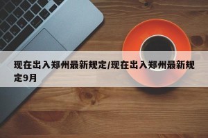 现在出入郑州最新规定/现在出入郑州最新规定9月