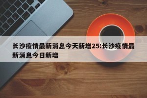 长沙疫情最新消息今天新增25:长沙疫情最新消息今日新增