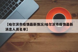 【哈尔滨市疫情最新情况/哈尔滨市疫情最新消息人员名单】