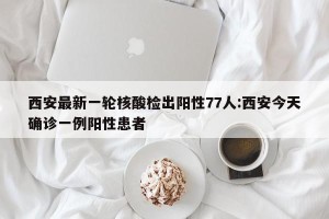 西安最新一轮核酸检出阳性77人:西安今天确诊一例阳性患者