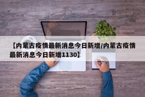 【内蒙古疫情最新消息今日新增/内蒙古疫情最新消息今日新增1130】