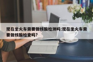 现在坐火车需要做核酸检测吗:现在坐火车需要做核酸检查吗?
